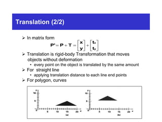 Translation (2/2)
 In matrix form
 Translation is rigid-body Transformation that moves
objects without deformation
• every point on the object is translated by the same amount
 For straight line
• applying translation distance to each line end points
 For polygon, curves
P' P T
x
y
t
t
x
y
  





 






 