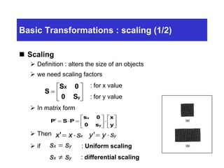 Basic Transformations : scaling (1/2)
 Scaling
 Definition : alters the size of an objects
 we need scaling factors
: for x value
: for y value
 In matrix form
 Then
 if : Uniform scaling
: differential scaling
S
S 0
0 S
X
y







x x sx'  y y sy' 













y
x
s0
0s
PSP
y
x
s s
s s
x y
x y


 