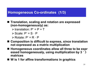 19
Homogeneous Co-ordinates (1/3)
 Translation, scaling and rotation are expressed
(non-homogeneously) as:
translation: P = P + T
Scale: P = S · P
Rotate: P = R · P
 Composition is difficult to express, since translation
not expressed as a matrix multiplication
 Homogeneous coordinates allow all three to be expr
essed homogeneously, using multiplication by 3 ´ 3
matrices
 W is 1 for affine transformations in graphics
 