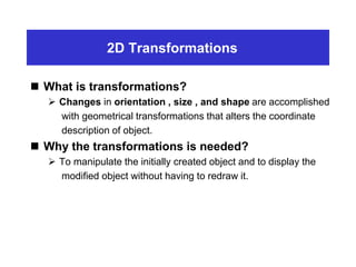 2D Transformations
 What is transformations?
 Changes in orientation , size , and shape are accomplished
with geometrical transformations that alters the coordinate
description of object.
 Why the transformations is needed?
 To manipulate the initially created object and to display the
modified object without having to redraw it.
 