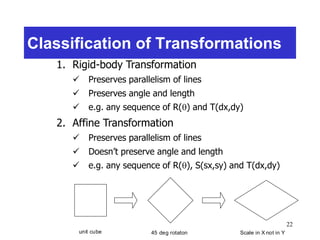 22
Classification of Transformations
1. Rigid-body Transformation
 Preserves parallelism of lines
 Preserves angle and length
 e.g. any sequence of R() and T(dx,dy)
2. Affine Transformation
 Preserves parallelism of lines
 Doesn’t preserve angle and length
 e.g. any sequence of R(), S(sx,sy) and T(dx,dy)
unit cube 45 deg rotaton Scale in X not in Y
 