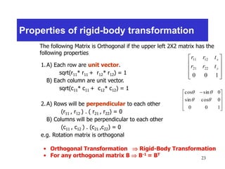 23
Properties of rigid-body transformation










100
2221
1211
y
x
trr
trr
The following Matrix is Orthogonal if the upper left 2X2 matrix has the
following properties
1.A) Each row are unit vector.
sqrt(r11* r11 + r12* r12) = 1
B) Each column are unit vector.
sqrt(c11* c11 + c12* c12) = 1
2.A) Rows will be perpendicular to each other
(r11 , r12 ) . ( r21 , r22) = 0
B) Columns will be perpendicular to each other
(c11 , c12 ) . (c21 ,c22) = 0
e.g. Rotation matrix is orthogonal









 
100
0cossin
0sincos


• Orthogonal Transformation  Rigid-Body Transformation
• For any orthogonal matrix B  B-1 = BT
 