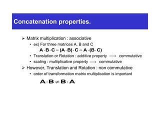 Concatenation properties.
 Matrix multiplication : associative
• ex) For three matrices A, B and C
• Translation or Rotation : additive property commutative
• scaling : multiplicative property commutative
 However, Translation and Rotation : non commutative
• order of transformation matrix multiplication is important
A B C (A B) C A (B C)       
ABBA 
 