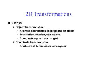  2 ways
 Object Transformation
• Alter the coordinates descriptions an object
• Translation, rotation, scaling etc.
• Coordinate system unchanged
 Coordinate transformation
• Produce a different coordinate system
2D Transformations
 
