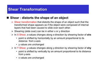 Shear Transformation
 Shear : distorts the shape of an object
 Shear transformation that distorts the shape of an object such that the
transformed shape appears as if the object were composed of internal
layers that had been caused to slide over each other.
 Shearing (slide over) can be in either x or y direction
 In X Shear, x-values changes along x-direction by shearing factor of shx
• point is shifted by horizontally by an amount proportional to its
distance from x-axis
• y values are unchanged
 In Y Shear, y-values changes along y-direction by shearing factor of shy
• point is shifted by vertically by an amount proportional to its distance
from y-axis
• x values are unchanged
 