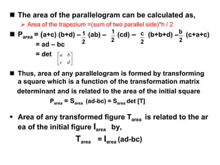  The area of the parallelogram can be calculated as,
 Area of the trapezium =(sum of two parallel side)*h / 2
 Parea = (a+c) (b+d) – (ab) – (cd) – (b+b+d) – (c+a+c)
= ad – bc
= det
 Thus, area of any parallelogram is formed by transforming
a square which is a function of the transformation matrix
determinant and is related to the area of the initial square
Parea = Sarea (ad-bc) = Sarea det [T]
 Area of any transformed figure Tarea is related to the ar
ea of the initial figure Iarea by,
Tarea = Iarea (ad-bc)
2
1
2
1
2
c
2
b






dc
ba
 