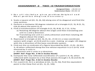 ASSIGNMENT -2 TWO –D TRANSFORMATION
Assigned Date : 26-02-13
Submission Date : 05-03-13
 Fo r a l l t h e b e l o w g i v e n pr o b l e m Or i g i n a l a n d
Fi n a l po s i t i o n d i a g r a m i s n e c e s s a r y
1. Scale a square at [(2, 2), (6, 6)] along one of its diagonal and find the
new vertices.
2. Perform a clockwise 30 degree rotation of a triangle A (2, 3), B (5, 5),
C(4,3) about the point (1,1)
3. Find a transformation of triangle A (1, 0), B (0, 1), C (1, 1) by
a) Rotating 30 degree about the origin and then translating one
unit in x and y direction.
b) Translating one unit in x and y direction and then rotating 30
degree about the origin.
4. Represent a triangle at [(3, 3), (5, 6) , (7,3) ] in a new coordinate
system with origin at (3,3) and its x-axis making an angle +45 degree
with the x-direction of the base coordinate system.
5. Find out the co-ordinate of a figure bounded by (0,0) , (1,5) , (6,3) (-
3,-4) when reflected along the line whose equation is y=1 (x+5) and
sheared by 2 units in
x –direction and 2 units in y-direction.
[HINT: Ref -Page No. 3-46 in Godse Book]
6. Compute the new reflected coordinates of a point (-4,-4), when
reflected with respect to a line that passes through (-4, 0) and (0,-4)
[HINT: Ref -Page No. 3-62 in Godse Book]
7. For a point (2, 4) in a window at [(1, 1), (5, 5)], find the equivalent
point in the View Port at [(1, 1), (5, 10)].
 