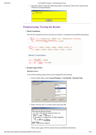 22/07/2017 U of A ANSYS Tutorials - Two Dimensional Truss
http://www.mece.ualberta.ca/tutorials/ansys/BT/Truss/Truss.html 10/15
Once the solution is done the following window will pop up. Click 'Close' and close the
/STATUS Command Window..
Postprocessing: Viewing the Results
1. Hand Calculations
We will first calculate the forces and stress in element 1 (as labeled in the problem description).
2. Results Using ANSYS
Reaction Forces
A list of the resulting reaction forces can be obtained for this element
from the Main Menu select General Postproc > List Results > Reaction Solu.
Select 'All struc forc F' as shown above and click 'OK'
These values agree with the reaction forces claculated by hand above.
 