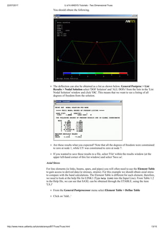 22/07/2017 U of A ANSYS Tutorials - Two Dimensional Truss
http://www.mece.ualberta.ca/tutorials/ansys/BT/Truss/Truss.html 13/15
You should obtain the following.
The deflection can also be obtained as a list as shown below. General Postproc > List
Results > Nodal Solution select 'DOF Solution' and 'ALL DOFs' from the lists in the 'List
Nodal Solution' window and click 'OK'. This means that we want to see a listing of all
degrees of freedom from the solution.
Are these results what you expected? Note that all the degrees of freedom were constrained
to zero at node 1, while UY was constrained to zero at node 7.
If you wanted to save these results to a file, select 'File' within the results window (at the
upper left-hand corner of this list window) and select 'Save as'.
Axial Stress
For line elements (ie links, beams, spars, and pipes) you will often need to use the Element Table
to gain access to derived data (ie stresses, strains). For this example we should obtain axial stress
to compare with the hand calculations. The Element Table is different for each element, therefore,
we need to look at the help file for LINK1 (Type help link1 into the Input Line). From Table 1.2
in the Help file, we can see that SAXL can be obtained through the ETABLE, using the item
'LS,1'
From the General Postprocessor menu select Element Table > Define Table
Click on 'Add...'
 