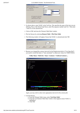 22/07/2017 U of A ANSYS Tutorials - Two Dimensional Truss
http://www.mece.ualberta.ca/tutorials/ansys/BT/Truss/Truss.html 14/15
As shown above, enter 'SAXL' in the 'Lab' box. This specifies the name of the item you are
defining. Next, in the 'Item,Comp' boxes, select 'By sequence number' and 'LS,'. Then enter
1 after LS, in the selection box
Click on 'OK' and close the 'Element Table Data' window.
Plot the Stresses by selecting Element Table > Plot Elem Table
The following window will appear. Ensure that 'SAXL' is selected and click 'OK'
Because you changed the contour intervals for the Displacement plot to "User Specified" -
you need to switch this back to "Auto calculated" to obtain new values for VMIN/VMAX.
Utility Menu > PlotCtrls > Style > Contours > Uniform Contours ...
Again, you may wish to select more appropriate intervals for the contour plot
List the Stresses
From the 'Element Table' menu, select 'List Elem Table'
From the 'List Element Table Data' window which appears ensure 'SAXL' is
highlighted
Click 'OK'
 