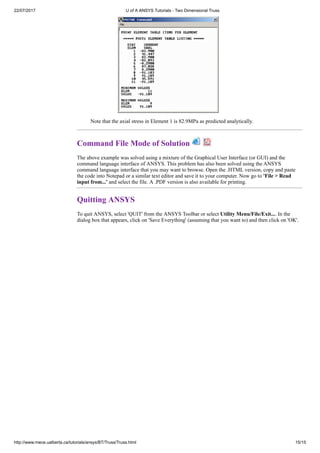 22/07/2017 U of A ANSYS Tutorials - Two Dimensional Truss
http://www.mece.ualberta.ca/tutorials/ansys/BT/Truss/Truss.html 15/15
Note that the axial stress in Element 1 is 82.9MPa as predicted analytically.
Command File Mode of Solution
The above example was solved using a mixture of the Graphical User Interface (or GUI) and the
command language interface of ANSYS. This problem has also been solved using the ANSYS
command language interface that you may want to browse. Open the .HTML version, copy and paste
the code into Notepad or a similar text editor and save it to your computer. Now go to 'File > Read
input from...' and select the file. A .PDF version is also available for printing.
Quitting ANSYS
To quit ANSYS, select 'QUIT' from the ANSYS Toolbar or select Utility Menu/File/Exit.... In the
dialog box that appears, click on 'Save Everything' (assuming that you want to) and then click on 'OK'.
 