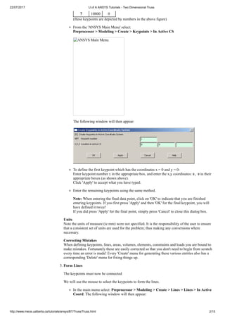 22/07/2017 U of A ANSYS Tutorials - Two Dimensional Truss
http://www.mece.ualberta.ca/tutorials/ansys/BT/Truss/Truss.html 2/15
7 10800 0
(these keypoints are depicted by numbers in the above figure)
From the 'ANSYS Main Menu' select:
Preprocessor > Modeling > Create > Keypoints > In Active CS
ANSYS Main Menu
The following window will then appear:
To define the first keypoint which has the coordinates x = 0 and y = 0:
Enter keypoint number 1 in the appropriate box, and enter the x,y coordinates: 0, 0 in their
appropriate boxes (as shown above).
Click 'Apply' to accept what you have typed.
Enter the remaining keypoints using the same method.
Note: When entering the final data point, click on 'OK' to indicate that you are finished
entering keypoints. If you first press 'Apply' and then 'OK' for the final keypoint, you will
have defined it twice!
If you did press 'Apply' for the final point, simply press 'Cancel' to close this dialog box.
Units
Note the units of measure (ie mm) were not specified. It is the responsibility of the user to ensure
that a consistent set of units are used for the problem; thus making any conversions where
necessary.
Correcting Mistakes
When defining keypoints, lines, areas, volumes, elements, constraints and loads you are bound to
make mistakes. Fortunately these are easily corrected so that you don't need to begin from scratch
every time an error is made! Every 'Create' menu for generating these various entities also has a
corresponding 'Delete' menu for fixing things up.
3. Form Lines
The keypoints must now be connected
We will use the mouse to select the keypoints to form the lines.
In the main menu select: Preprocessor > Modeling > Create > Lines > Lines > In Active
Coord. The following window will then appear:
 