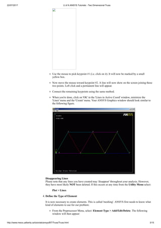 22/07/2017 U of A ANSYS Tutorials - Two Dimensional Truss
http://www.mece.ualberta.ca/tutorials/ansys/BT/Truss/Truss.html 3/15
Use the mouse to pick keypoint #1 (i.e. click on it). It will now be marked by a small
yellow box.
Now move the mouse toward keypoint #2. A line will now show on the screen joining these
two points. Left click and a permanent line will appear.
Connect the remaining keypoints using the same method.
When you're done, click on 'OK' in the 'Lines in Active Coord' window, minimize the
'Lines' menu and the 'Create' menu. Your ANSYS Graphics window should look similar to
the following figure.
Disappearing Lines
Please note that any lines you have created may 'disappear' throughout your analysis. However,
they have most likely NOT been deleted. If this occurs at any time from the Utility Menu select:
Plot > Lines
4. Define the Type of Element
It is now necessary to create elements. This is called 'meshing'. ANSYS first needs to know what
kind of elements to use for our problem:
From the Preprocessor Menu, select: Element Type > Add/Edit/Delete. The following
window will then appear:
 