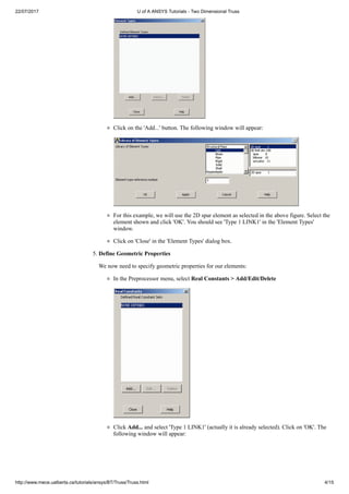 22/07/2017 U of A ANSYS Tutorials - Two Dimensional Truss
http://www.mece.ualberta.ca/tutorials/ansys/BT/Truss/Truss.html 4/15
Click on the 'Add...' button. The following window will appear:
For this example, we will use the 2D spar element as selected in the above figure. Select the
element shown and click 'OK'. You should see 'Type 1 LINK1' in the 'Element Types'
window.
Click on 'Close' in the 'Element Types' dialog box.
5. Define Geometric Properties
We now need to specify geometric properties for our elements:
In the Preprocessor menu, select Real Constants > Add/Edit/Delete
Click Add... and select 'Type 1 LINK1' (actually it is already selected). Click on 'OK'. The
following window will appear:
 