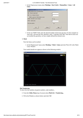 22/07/2017 U of A ANSYS Tutorials - Two Dimensional Truss
http://www.mece.ualberta.ca/tutorials/ansys/BT/Truss/Truss.html 6/15
In the Preprocessor menu select Meshing > Size Cntrls > ManualSize > Lines > All
Lines
In the size 'NDIV' field, enter the desired number of divisions per line. For this example we
want only 1 division per line, therefore, enter '1' and then click 'OK'. Note that we have not
yet meshed the geometry, we have simply defined the element sizes.
8. Mesh
Now the frame can be meshed.
In the 'Preprocessor' menu select Meshing > Mesh > Lines and click 'Pick All' in the 'Mesh
Lines' Window
Your model should now appear as shown in the following window
Plot Numbering
To show the line numbers, keypoint numbers, node numbers...
From the Utility Menu (top of screen) select PlotCtrls > Numbering...
Fill in the Window as shown below and click 'OK'
 