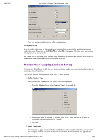 22/07/2017 U of A ANSYS Tutorials - Two Dimensional Truss
http://www.mece.ualberta.ca/tutorials/ansys/BT/Truss/Truss.html 7/15
Now you can turn numbering on or off at your discretion
Saving Your Work
Save the model at this time, so if you make some mistakes later on, you will at least be able to come
back to this point. To do this, on the Utility Menu select File > Save as.... Select the name and location
where you want to save your file.
It is a good idea to save your job at different times throughout the building and analysis of the model to
backup your work in case of a system crash or what have you.
Solution Phase: Assigning Loads and Solving
You have now defined your model. It is now time to apply the load(s) and constraint(s) and solve the the
resulting system of equations.
Open up the 'Solution' menu (from the same 'ANSYS Main Menu').
1. Define Analysis Type
First you must tell ANSYS how you want it to solve this problem:
From the Solution Menu, select Analysis Type > New Analysis.
Ensure that 'Static' is selected; i.e. you are going to do a static analysis on the truss as
opposed to a dynamic analysis, for example.
Click 'OK'.
2. Apply Constraints
It is necessary to apply constraints to the model otherwise the model is not tied down or grounded
and a singular solution will result. In mechanical structures, these constraints will typically be
 
