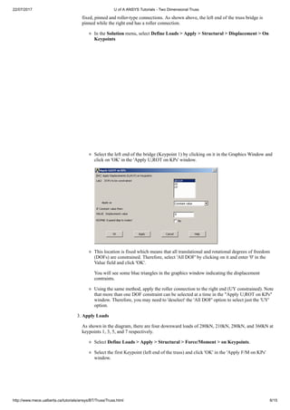 22/07/2017 U of A ANSYS Tutorials - Two Dimensional Truss
http://www.mece.ualberta.ca/tutorials/ansys/BT/Truss/Truss.html 8/15
fixed, pinned and roller-type connections. As shown above, the left end of the truss bridge is
pinned while the right end has a roller connection.
In the Solution menu, select Define Loads > Apply > Structural > Displacement > On
Keypoints
Select the left end of the bridge (Keypoint 1) by clicking on it in the Graphics Window and
click on 'OK' in the 'Apply U,ROT on KPs' window.
This location is fixed which means that all translational and rotational degrees of freedom
(DOFs) are constrained. Therefore, select 'All DOF' by clicking on it and enter '0' in the
Value field and click 'OK'.
You will see some blue triangles in the graphics window indicating the displacement
contraints.
Using the same method, apply the roller connection to the right end (UY constrained). Note
that more than one DOF constraint can be selected at a time in the "Apply U,ROT on KPs"
window. Therefore, you may need to 'deselect' the 'All DOF' option to select just the 'UY'
option.
3. Apply Loads
As shown in the diagram, there are four downward loads of 280kN, 210kN, 280kN, and 360kN at
keypoints 1, 3, 5, and 7 respectively.
Select Define Loads > Apply > Structural > Force/Moment > on Keypoints.
Select the first Keypoint (left end of the truss) and click 'OK' in the 'Apply F/M on KPs'
window.
 