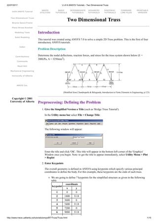 22/07/2017 U of A ANSYS Tutorials - Two Dimensional Truss
http://www.mece.ualberta.ca/tutorials/ansys/BT/Truss/Truss.html 1/15
UofA ANSYS Tutorial
ANSYS
UTILITIES
BASIC
TUTORIALS
INTERMEDIATE
TUTORIALS
ADVANCED
TUTORIALS
POSTPROC.
TUTORIALS
COMMAND
LINE FILES
PRINTABLE
VERSION
Two Dimensional Truss
Bicycle Space Frame
Plane Stress Bracket
Modeling Tools
Solid Modeling
Index
Contributions
Comments
MecE 563
Mechanical Engineering
University of Alberta
ANSYS Inc.
Copyright © 2001
University of Alberta
Two Dimensional Truss
Introduction
This tutorial was created using ANSYS 7.0 to solve a simple 2D Truss problem. This is the first of four
introductory ANSYS tutorials.
Problem Description
Determine the nodal deflections, reaction forces, and stress for the truss system shown below (E =
200GPa, A = 3250mm2).
(Modified from Chandrupatla & Belegunda, Introduction to Finite Elements in Engineering, p.123)
Preprocessing: Defining the Problem
1. Give the Simplified Version a Title (such as 'Bridge Truss Tutorial').
In the Utility menu bar select File > Change Title:
The following window will appear:
Enter the title and click 'OK'. This title will appear in the bottom left corner of the 'Graphics'
Window once you begin. Note: to get the title to appear immediately, select Utility Menu > Plot
> Replot
2. Enter Keypoints
The overall geometry is defined in ANSYS using keypoints which specify various principal
coordinates to define the body. For this example, these keypoints are the ends of each truss.
We are going to define 7 keypoints for the simplified structure as given in the following
table
keypoint
coordinate
x y
1 0 0
2 1800 3118
3 3600 0
4 5400 3118
5 7200 0
6 9000 3118
 