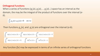 16
Orthogonal Functions
When a series of functions (g1
(x), g2
(x), … gn
(x)…) space has an interval as the
domain, the may be the integral of the product of functions over the interval (a-
b).
Then functions gm
(x), and gn
(x) are orthogonal over the interval (a-b).
Any function f(x) may be expressed in terms of an infinite series of orthogonal functions
 