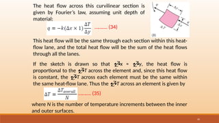20
The heat flow across this curvilinear section is
given by Fourier’s law, assuming unit depth of
material:
………. (34)
This heat flow will be the same through each section within this heat-
flow lane, and the total heat flow will be the sum of the heat flows
through all the lanes.
If the sketch is drawn so that x ≈ y, the heat flow is
proportional to the T across the element and, since this heat flow
is constant, the T across each element must be the same within
the same heat-flow lane. Thus the T across an element is given by
………. (35)
where N is the number of temperature increments between the inner
and outer surfaces.
 