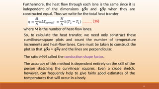21
Furthermore, the heat flow through each lane is the same since it is
independent of the dimensions x and y when they are
constructed equal. Thus we write for the total heat transfer
………. (36)
where M is the number of heat-flow lanes.
So, to calculate the heat transfer, we need only construct these
curvilinear-square plots and count the number of temperature
increments and heat-flow lanes. Care must be taken to construct the
plot so that x ≈ y and the lines are perpendicular.
The ratio M/N called the conduction shape factor.
The accuracy of this method is dependent entirely on the skill of the
person sketching the curvilinear squares. Even a crude sketch,
however, can frequently help to give fairly good estimates of the
temperatures that will occur in a body.
 