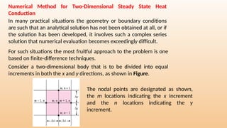 Numerical Method for Two-Dimensional Steady State Heat
Conduction
In many practical situations the geometry or boundary conditions
are such that an analytical solution has not been obtained at all, or if
the solution has been developed, it involves such a complex series
solution that numerical evaluation becomes exceedingly difficult.
For such situations the most fruitful approach to the problem is one
based on finite-difference techniques.
Consider a two-dimensional body that is to be divided into equal
increments in both the x and y directions, as shown in Figure.
The nodal points are designated as shown,
the m locations indicating the x increment
and the n locations indicating the y
increment.
 