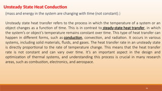 26
Unsteady state heat transfer refers to the process in which the temperature of a system or an
object changes as a function of time. This is in contrast to steady-state heat transfer, in which
the system’s or object’s temperature remains constant over time. This type of heat transfer can
happen in different forms, such as conduction, convection, and radiation. It occurs in various
systems, including solid materials, fluids, and gases. The heat transfer rate in an unsteady state
is directly proportional to the rate of temperature change. This means that the heat transfer
rate is not constant and can vary over time. It’s an important aspect in the design and
optimization of thermal systems, and understanding this process is crucial in many research
areas, such as combustion, electronics, and aerospace.
Unsteady State Heat Conduction
(mass and energy in the system are changing with time (not constant).)
 
