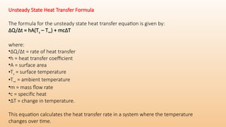 Unsteady State Heat Transfer Formula
The formula for the unsteady state heat transfer equation is given by:
ΔQ/Δt = hA(Ts – T∞) + mcΔT
where:
•ΔQ/Δt = rate of heat transfer
•h = heat transfer coefficient
•A = surface area
•Ts = surface temperature
•T∞ = ambient temperature
•m = mass flow rate
•c = specific heat
•ΔT = change in temperature.
This equation calculates the heat transfer rate in a system where the temperature
changes over time.
 