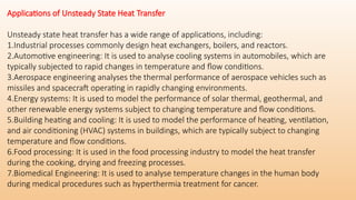 Applications of Unsteady State Heat Transfer
Unsteady state heat transfer has a wide range of applications, including:
1.Industrial processes commonly design heat exchangers, boilers, and reactors.
2.Automotive engineering: It is used to analyse cooling systems in automobiles, which are
typically subjected to rapid changes in temperature and flow conditions.
3.Aerospace engineering analyses the thermal performance of aerospace vehicles such as
missiles and spacecraft operating in rapidly changing environments.
4.Energy systems: It is used to model the performance of solar thermal, geothermal, and
other renewable energy systems subject to changing temperature and flow conditions.
5.Building heating and cooling: It is used to model the performance of heating, ventilation,
and air conditioning (HVAC) systems in buildings, which are typically subject to changing
temperature and flow conditions.
6.Food processing: It is used in the food processing industry to model the heat transfer
during the cooking, drying and freezing processes.
7.Biomedical Engineering: It is used to analyse temperature changes in the human body
during medical procedures such as hyperthermia treatment for cancer.
 