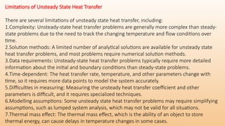 Limitations of Unsteady State Heat Transfer
There are several limitations of unsteady state heat transfer, including:
1.Complexity: Unsteady-state heat transfer problems are generally more complex than steady-
state problems due to the need to track the changing temperature and flow conditions over
time.
2.Solution methods: A limited number of analytical solutions are available for unsteady state
heat transfer problems, and most problems require numerical solution methods.
3.Data requirements: Unsteady-state heat transfer problems typically require more detailed
information about the initial and boundary conditions than steady-state problems.
4.Time-dependent: The heat transfer rate, temperature, and other parameters change with
time, so it requires more data points to model the system accurately.
5.Difficulties in measuring: Measuring the unsteady heat transfer coefficient and other
parameters is difficult, and it requires specialized techniques.
6.Modelling assumptions: Some unsteady state heat transfer problems may require simplifying
assumptions, such as lumped system analysis, which may not be valid for all situations.
7.Thermal mass effect: The thermal mass effect, which is the ability of an object to store
thermal energy, can cause delays in temperature changes in some cases.
 