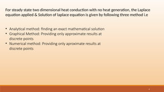 4
• Analytical method: finding an exact mathematical solution
• Graphical Method: Providing only approximate results at
discrete points
• Numerical method: Providing only aproximate results at
discrete points
For steady state two dimensional heat conduction with no heat generation, the Laplace
equation applied & Solution of laplace equation is given by following three method i.e
 