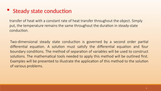 5
 Steady state conduction
transfer of heat with a constant rate of heat transfer throughout the object. Simply
put, the temperature remains the same throughout the duration in steady-state
conduction.
Two-dimensional steady state conduction is governed by a second order partial
differential equation. A solution must satisfy the differential equation and four
boundary conditions. The method of separation of variables will be used to construct
solutions. The mathematical tools needed to apply this method will be outlined first.
Examples will be presented to illustrate the application of this method to the solution
of various problems.
 