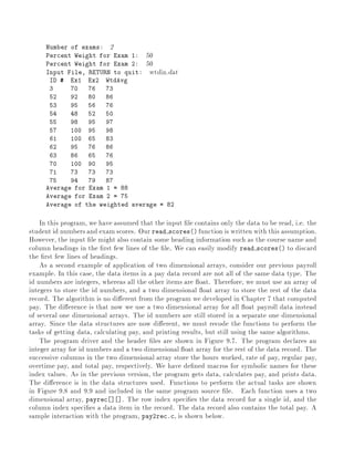 Number of exams: 2
Percent Weight for Exam 1: 50
Percent Weight for Exam 2: 50
Input File, RETURN to quit: wtdin.dat
ID # Ex1 Ex2 WtdAvg
3 70 76 73
52 92 80 86
53 95 56 76
54 48 52 50
55 98 95 97
57 100 95 98
61 100 65 83
62 95 76 86
63 86 65 76
70 100 90 95
71 73 73 73
75 94 79 87
Average for Exam 1 = 88
Average for Exam 2 = 75
Average of the weighted average = 82
In this program, we have assumed that the input le contains only the data to be read, i.e. the
student id numbersand examscores. Our read scores() function is written with this assumption.
However, the input le might also contain some heading information such as the course name and
column headings in the rst few lines of the le. We can easily modify read scores() to discard
the rst few lines of headings.
As a second example of application of two dimensional arrays, consider our previous payroll
example. In this case, the data items in a pay data record are not all of the same data type. The
id numbers are integers, whereas all the other items are oat. Therefore, we must use an array of
integers to store the id numbers, and a two dimensional oat array to store the rest of the data
record. The algorithm is no di erent from the program we developed in Chapter 7 that computed
pay. The di erence is that now we use a two dimensional array for all oat payroll data instead
of several one dimensional arrays. The id numbers are still stored in a separate one dimensional
array. Since the data structures are now di erent, we must recode the functions to perform the
tasks of getting data, calculating pay, and printing results, but still using the same algorithms.
The program driver and the header les are shown in Figure 9.7. The program declares an
integer array for id numbers and a two dimensional oat array for the rest of the data record. The
successive columns in the two dimensional array store the hours worked, rate of pay, regular pay,
overtime pay, and total pay, respectively. We have de ned macros for symbolic names for these
index values. As in the previous version, the program gets data, calculates pay, and prints data.
The di erence is in the data structures used. Functions to perform the actual tasks are shown
in Figure 9.8 and 9.9 and included in the same program source le. Each function uses a two
dimensional array, payrec ] ]. The row index speci es the data record for a single id, and the
column index speci es a data item in the record. The data record also contains the total pay. A
sample interaction with the program, pay2rec.c, is shown below.
 