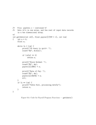 /* File: pay2rec.c - continued */
/* Gets id's in one array, and the rest of input data records
in a two dimensional array.
*/
int get2data(int id ], float payrec ] TOT + 1], int lim)
{ int n = 0
float x
while (n < lim) {
printf("ID <zero to quit>: ")
scanf("%d", &id n])
if (id n] <= 0)
return n
printf("Hours Worked: ")
scanf("%f", &x)
payrec n] HRS] = x
printf("Rate of Pay: ")
scanf("%f", &x)
payrec n] RATE] = x
n++
}
if (n == lim) {
printf("Table full, processing datan")
return n
}
}
Figure 9.8: Code for Payroll Program Functions | get2data()
 