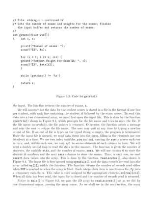 /* File: wtdavg.c - continued */
/* Gets the number of exams and weights for the exams flushes
the input buffer and returns the number of exams.
*/
int getwts(float wts ])
{ int i, n
printf("Number of exams: ")
scanf("%d", &n)
for (i = 1 i <= n i++) {
printf("Percent Weight for Exam %d: ", i)
scanf("%f", &wts i])
}
while (getchar() != 'n')
return n
}
Figure 9.3: Code for getwts()
the input. The function returns the number of exams, n.
We will assume that the data for the student scores is stored in a le in the format of one line
per student, with each line containing the student id followed by the exam scores. To read this
data into a two dimensional array, we must rst open the input le. This is done by the function
openfile() shown in Figure 9.4, which prompts for the le name and tries to open the le. If
the le opens successfully, the le pointer is returned. Otherwise, the function prints a message
and asks the user to retype the le name. The user may quit at any time by typing a newline
or end of le. If an end of le is typed or the typed string is empty, the program is terminated.
Once the input le is opened, we read data items into the array, lling in the elements one row
(student) at a time. We use two index variables, row and col, varying the row to access each row
in turn and, within each row, we vary col to access elements of each column in turn. We will
need a doubly nested loop to read the data in this manner. The function is given the number of
students, the variable stds, and the number of exams, nexs. We will use column 0 to store the
student id numbers and the next nexs columns to store the scores. Thus, in each row, we read
nexs+1 data values into the array. This is done by the function, read scores(), also shown in
Figure 9.4. The input le is rst opened using openfile(), and the data records are read into the
array called ex ] ] within the function. The function returns the number of records read either
when EOF is reached or when the array is lled. Each integer data item is read from a le, fp, into
a temporary variable, n. This value is then assigned to the appropriate element, ex row] col].
When all data has been read, the input le is closed and the number of records read is returned.
Notice in main() in Figure 9.2, we pass the 2D array to read scores() just as we did for
one dimensional arrays, passing the array name. As we shall see in the next section, the array
 
