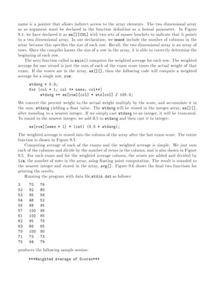 name is a pointer that allows indirect access to the array elements. The two dimensional array
as as argument must be declared in the function de nition as a formal parameter. In Figure
9.4, we have declared it as ex ] COL] with two sets of square brackets to indicate that it points
to a two dimensional array. In our declaration, we must include the number of columns in the
array because this speci es the size of each row. Recall, the two dimensional array is an array of
rows. Once the compiler knows the size of a row in the array, it is able to correctly determine the
beginning of each row.
The next function called in main() computes the weighted average for each row. The weighted
average for one record is just the sum of each of the exam score times the actual weight of that
exam. If the scores are in the array, ex ] ], then the following code will compute a weighted
average for a single row, row:
wtdavg = 0.0
for (col = 1 col <= nexs col++)
wtdavg += ex row] col] * wts col] / 100.0
We convert the percent weight to the actual weight multiply by the score, and accumulate it in
the sum, wtdavg yielding a oat value. The wtdavg will be stored in the integer array, ex ] ],
after rounding to a nearest integer. If we simply cast wtdavg to an integer, it will be truncated.
To round to the nearest integer, we add 0.5 to wtdavg and then cast it to integer:
ex row] nexs + 1] = (int) (0.5 + wtdavg)
The weighted average is stored into the column of the array after the last exam score. The entire
function is shown in Figure 9.5
Computing average of each of the exams and the weighted average is simple. We just sum
each of the columns and divide by the number of items in the column, and is also shown in Figure
9.5. For each exam and for the weighted average column, the scores are added and divided by
lim, the number of rows in the array, using oating point computation. The result is rounded to
the nearest integer and stored in the array, avg ]. Figure 9.6 shows the nal two functions for
printing the results.
Running the program with data le,wtdin.dat as follows:
3 70 76
52 92 80
53 95 56
54 48 52
55 98 95
57 100 95
61 100 65
62 95 76
63 86 65
70 100 90
71 73 73
75 94 79
produces the following sample session:
***Weighted Average of Scores***
 