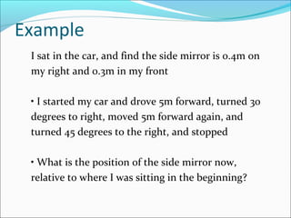 Example
I sat in the car, and find the side mirror is 0.4m on
my right and 0.3m in my front
• I started my car and drove 5m forward, turned 30
degrees to right, moved 5m forward again, and
turned 45 degrees to the right, and stopped
• What is the position of the side mirror now,
relative to where I was sitting in the beginning?
 