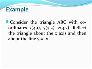 Example
Consider the triangle ABC with co-
ordinates x(4,1), y(5,2), z(4,3). Reflect
the triangle about the x axis and then
about the line y = -x
 