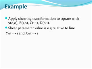 Example
Apply shearing transformation to square with
A(0,0), B(1,0), C(1,1), D(0,1).
Shear parameter value is 0.5 relative to line
Yref = - 1 and Xref = - 1
 