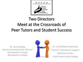 Two Directors Meet at the Crossroads of Peer Tutors and Student Success Dr. Lisa D’Adamo-Weinstein Director of Academic Support Northeast Center SUNY Empire State College Dr. Tacy Holliday Science Learning Center Director Germantown Campus Montgomery College 