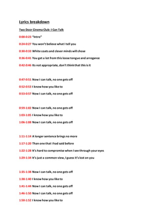 Lyrics breakdown 
Two Door Cinema Club: I Can Talk 
0:00-0:23 “Intro” 
0:24-0:27 You won’t believe what I tell you 
0:30-0:33 White coats and clever minds will chose 
0:36-0:41 You get a lot from this loose tongue and arrogance 
0:42-0:46 Its not appropriate, don’t think that this is it 
0:47-0:51 Now I can talk, no one gets off 
0:52-0:53 I know how you like to 
0:53-0:57 Now I can talk, no one gets off 
0:59-1:02 Now I can talk, no one gets off 
1:03-1:05 I know how you like to 
1:06-1:08 Now I can talk, no one gets off 
1:11-1:14 A longer sentence brings no more 
1:17-1:20 Than one that I had said before 
1:22-1:28 It’s hard to compromise when I see through your eyes 
1:29-1:34 It’s just a common view, I guess it’s lost on you 
1:35-1:38 Now I can talk, no one gets off 
1:38-1:40 I know how you like to 
1:41-1:44 Now I can talk, no one gets off 
1:46-1:50 Now I can talk, no one gets off 
1:50-1:52 I know how you like to 
 