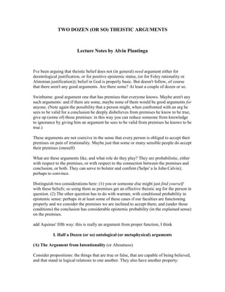 TWO DOZEN (OR SO) THEISTIC ARGUMENTS



                          Lecture Notes by Alvin Plantinga



I've been arguing that theistic belief does not (in general) need argument either for
deontological justification, or for positive epistemic status, (or for Foley rationality or
Alstonian justification)); belief in God is properly basic. But doesn't follow, of course
that there aren't any good arguments. Are there some? At least a couple of dozen or so.

Swinburne: good argument one that has premises that everyone knows. Maybe aren't any
such arguments: and if there are some, maybe none of them would be good arguments for
anyone. (Note again the possibility that a person might, when confronted with an arg he
sees to be valid for a conclusion he deeply disbelieves from premises he know to be true,
give up (some of) those premises: in this way you can reduce someone from knowledge
to ignorance by giving him an argument he sees to be valid from premises he knows to be
true.)

These arguments are not coercive in the sense that every person is obliged to accept their
premises on pain of irrationality. Maybe just that some or many sensible people do accept
their premises (oneself)

What are these arguments like, and what role do they play? They are probabilistic, either
with respect to the premises, or with respect to the connection between the premises and
conclusion, or both. They can serve to bolster and confirm ('helps' a la John Calvin);
perhaps to convince.

Distinguish two considerations here: (1) you or someone else might just find yourself
with these beliefs; so using them as premises get an effective theistic arg for the person in
question. (2) The other question has to do with warrant, with conditional probability in
epistemic sense: perhaps in at least some of these cases if our faculties are functioning
properly and we consider the premises we are inclined to accept them; and (under those
conditions) the conclusion has considerable epistemic probability (in the explained sense)
on the premises.

add Aquinas' fifth way: this is really an argument from proper function, I think

           I. Half a Dozen (or so) ontological (or metaphysical) arguments

(A) The Argument from Intentionality (or Aboutness)

Consider propositions: the things that are true or false, that are capable of being believed,
and that stand in logical relations to one another. They also have another property:
 