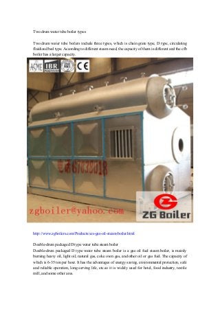 Two drum water tube boiler types
Two drum water tube boilers include three types, which is chain grate type, D type, circulating
fluidized bed type. According to different steam need, the capacity of them is different and the cfb
boiler has a larger capacity.
http://www.zgboilers.com/Products/szs-gas-oil-steam-boiler.html
Double-drum packaged D type water tube steam boiler
Double-drum packaged D type water tube steam boiler is a gas oil fuel steam boiler, is mainly
burning heavy oil, light oil, natural gas, coke oven gas, and other oil or gas fuel. The capacity of
which is 6-35 ton per hour. It has the advantages of energy saving, environmental protection, safe
and reliable operation, long serving life, etc.so it is widely used for hotel, food industry, textile
mill, and some other ares.
 
