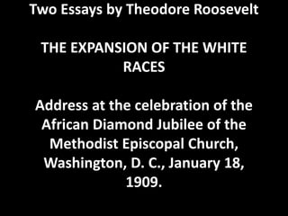 Two Essays by Theodore Roosevelt
THE EXPANSION OF THE WHITE
RACES
Address at the celebration of the
African Diamond Jubilee of the
Methodist Episcopal Church,
Washington, D. C., January 18,
1909.
 
