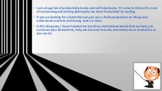 • I am a huge fan of productivity books and self-help books. If I come to think of it, most
of my learning and writing philosophy has been formulated by reading.
• If you are looking for a book that can give you a fresh perspective on things and
understand concrete and strong, look no more.
• In this blog post, I have included my top three motivational books that can help you
cut down your distractions, help you become focused, and make you as productive as
you can be.
 