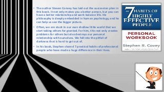 • The author Steven Convey has laid out the succession plan in
this book. It not only makes you a better person, but you can
have a better relationship and work balance life. His
philosophy is deeply embedded in human psychology, and he
can help us see the bigger picture.
• Often, we are stuck in our own shallow little world that we
start taking others for granted. For him, this not only creates
problems for others but also destroys our personal
relationship with ourselves. We fall into the pitfall of
darkness that is hard to get out of.
• In his book, Stephen shared 7 practical habits of professional
people who have made a huge difference in their lives.
 