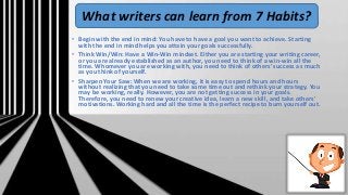• Begin with the end in mind: You have to have a goal you want to achieve. Starting
with the end in mind helps you attain your goals successfully.
• Think Win/Win: Have a Win-Win mindset. Either you are starting your writing career,
or you are already established as an author, you need to think of a win-win all the
time. Whomever you are working with, you need to think of others' success as much
as you think of yourself.
• Sharpen Your Saw: When we are working, it is easy to spend hours and hours
without realizing that you need to take some time out and rethink your strategy. You
may be working, really. However, you are not getting success in your goals.
Therefore, you need to renew your creative idea, learn a new skill, and take others'
motivations. Working hard and all the time is the perfect recipe to burn yourself out.
What writers can learn from 7 Habits?
 