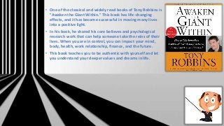 • One of the classical and widely read books of Tony Robbins is
"Awaken the Giant Within." This book has life-changing
effects, and it has become successful in moving many lives
into a positive light.
• In his book, he shared his core believes and psychological
research work that can help someone take the reins of their
lives. When you are in control, you can impact your mind,
body, health, work relationship, finance, and the future.
• This book teaches you to be authentic with yourself and let
you understand your deeper values and dreams in life.
 
