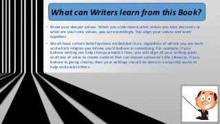 • Know your deeper values. When you understand what makes you take decisions or
what are your core values, you act accordingly. You align your values and work
together.
• We all have certain belief systems embedded in us; regardless of where you are born
and which religion you follow, you'd believe in something. For example, if you
believe writing can help change people's lives, you will align all your writing goals
and tone of voice to create content that can impact someone's life. Likewise, if you
believe in giving charity, then your writings should be done in a way that seeks to
help and assist others.
What can Writers learn from this Book?
 