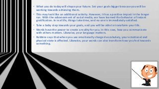 • What you do today will shape your future. Set your goals bigger because you will be
working towards achieving them.
• This may look like an additional activity. However, it has a positive impact in the longer
run. With the advancement of social media, we have learned the behavior of instant
gratification. In real life, things take time, and no one is immediately satisfied.
• Take a baby step towards your goals, and you will be able to transform your life.
• Words have the power to create a reality for you. In this case, how you communicate
with others matters. Likewise, your language matters.
• Robbins says that when you use emotionally charged vocabulary, your emotional and
physical state is affected. Likewise, your words can also transform how you feel towards
something.
 